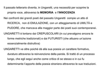 Il passato letterario diventa, in Ungaretti, una necessità per scoprire la
propria voce, attraverso la MEMORIA e l’INNOCENZA
Nei confronti dei grandi poeti del passato Ungaretti compie un atto di
RICERCA, non di EMULAZIONE, con un atteggiamento di UMILTÀ e
PUDORE, che mancava alla maggior parte dei poeti suoi contemporanei.
UNGARETTI è lontano dai CREPUSCOLARI (in cui prevalgono ancora le
forme metriche tradizionali) e dai FUTURISTI (che attuano un’azione
essenzialmente distruttiva)
UNGARETTI va oltre poiché dà alla sua poesia un carattere formativo,
duraturo attraverso la reinvenzione della parola. Si trattò di un processo
lungo, che egli seguì anche come critico di se stesso e in cui fu
determinante l’apporto della poesia straniera attraverso le sue traduzioni.
 