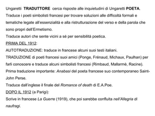 Ungaretti TRADUTTORE cerca risposte alle inquietudini di Ungaretti POETA.
Traduce i poeti simbolisti francesi per trovare soluzioni alle difficoltà formali e
tematiche legate all’essenzialità e alla ristrutturazione del verso e della parola che
sono propri dell’Ermetismo.
Traduce autori che sente vicini a sé per sensibilità poetica.
PRIMA DEL 1912:
AUTOTRADUZIONE: traduce in francese alcuni suoi testi italiani.
TRADUZIONE di poeti francesi suoi amici (Ponge, Frénaud, Michaux, Paulhan) per
farli conoscere e traduce alcuni simbolisti francesi (Rimbaud, Mallarmè, Racine).
Prima traduzione importante: Anabasi del poeta francese suo contemporaneo Saint-
John Perse.
Traduce dall’inglese il finale del Romance of death di E.A.Poe.
DOPO IL 1912 (a Parigi):
Scrive in francese La Guerre (1919), che poi sarebbe confluita nell’Allegria di
naufragi.
 