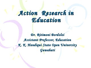 Action Research inAction Research in
EducationEducation
Dr. Ritimoni BordoloiDr. Ritimoni Bordoloi
Assistant Professor, EducationAssistant Professor, Education
K. K. Handiqui State Open UniversityK. K. Handiqui State Open University
GuwahatiGuwahati
 