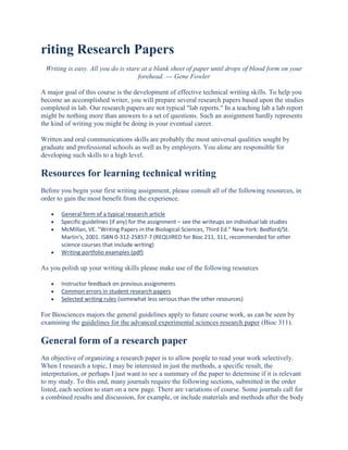 riting Research Papers
 Writing is easy. All you do is stare at a blank sheet of paper until drops of blood form on your
                                    forehead. --- Gene Fowler

A major goal of this course is the development of effective technical writing skills. To help you
become an accomplished writer, you will prepare several research papers based upon the studies
completed in lab. Our research papers are not typical "lab reports." In a teaching lab a lab report
might be nothing more than answers to a set of questions. Such an assignment hardly represents
the kind of writing you might be doing in your eventual career.

Written and oral communications skills are probably the most universal qualities sought by
graduate and professional schools as well as by employers. You alone are responsible for
developing such skills to a high level.

Resources for learning technical writing
Before you begin your first writing assignment, please consult all of the following resources, in
order to gain the most benefit from the experience.

       General form of a typical research article
       Specific guidelines (if any) for the assignment – see the writeups on individual lab studies
       McMillan, VE. "Writing Papers in the Biological Sciences, Third Ed." New York: Bedford/St.
       Martin's, 2001. ISBN 0-312-25857-7 (REQUIRED for Bioc 211, 311, recommended for other
       science courses that include writing)
       Writing portfolio examples (pdf)

As you polish up your writing skills please make use of the following resources

       Instructor feedback on previous assignments
       Common errors in student research papers
       Selected writing rules (somewhat less serious than the other resources)

For Biosciences majors the general guidelines apply to future course work, as can be seen by
examining the guidelines for the advanced experimental sciences research paper (Bioc 311).

General form of a research paper
An objective of organizing a research paper is to allow people to read your work selectively.
When I research a topic, I may be interested in just the methods, a specific result, the
interpretation, or perhaps I just want to see a summary of the paper to determine if it is relevant
to my study. To this end, many journals require the following sections, submitted in the order
listed, each section to start on a new page. There are variations of course. Some journals call for
a combined results and discussion, for example, or include materials and methods after the body
 