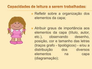  Refletir sobre a organização dos
elementos da capa;
 Atribuir graus de importância aos
elementos da capa (título, autor,
etc.), observando desenho,
posição, cor e tamanho das letras
(traços grafo - tipológicos) - e/ou a
distribuição dos diversos
elementos na capa
(diagramação);
 