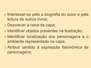  Interessar-se pela a biografia do autor e pela
leitura de outros livros;
 Descrever a cena da capa;
 Identificar objetos presentes na ilustração;
 Identificar localização dos personagens e o
ambiente representado na capa;
 Atribuir sentido à expressão fisionômica de
personagens;
 