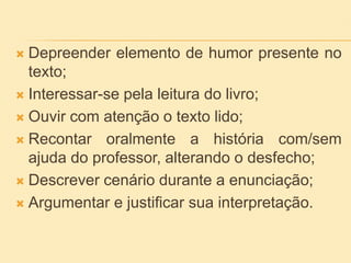  Depreender elemento de humor presente no
texto;
 Interessar-se pela leitura do livro;
 Ouvir com atenção o texto lido;
 Recontar oralmente a história com/sem
ajuda do professor, alterando o desfecho;
 Descrever cenário durante a enunciação;
 Argumentar e justificar sua interpretação.
 