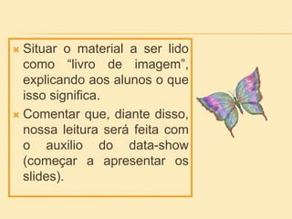  Situar o material a ser lido
como “livro de imagem”,
explicando aos alunos o que
isso significa.
 Comentar que, diante disso,
nossa leitura será feita com
o auxilio do data-show
(começar a apresentar os
slides).
 