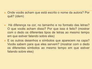  Onde vocês acham que está escrito o nome da autora? Por
quê? (idem)
 Há diferença na cor, no tamanho e no formato das letras?
O que vocês acham disso? Por que isso é feito? (mostrar
com o dedo os diferentes tipos de letras ao mesmo tempo
em que estiver falando sobre eles)
 E os outros desenhos e símbolos que aparecem na capa?
Vocês sabem para que eles servem? (mostrar com o dedo
os diferentes símbolos ao mesmo tempo em que estiver
falando sobre eles)
 