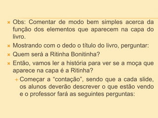  Obs: Comentar de modo bem simples acerca da
função dos elementos que aparecem na capa do
livro.
 Mostrando com o dedo o título do livro, perguntar:
 Quem será a Ritinha Bonitinha?
 Então, vamos ler a história para ver se a moça que
aparece na capa é a Ritinha?
 Começar a “contação”, sendo que a cada slide,
os alunos deverão descrever o que estão vendo
e o professor fará as seguintes perguntas:
 
