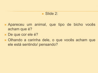  Slide 2:
 Apareceu um animal, que tipo de bicho vocês
acham que é?
 De que cor ele é?
 Olhando a carinha dele, o que vocês acham que
ele está sentindo/ pensando?
 
