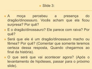  Slide 3:
 A moça percebeu a presença do
dragão/dinossauro. Vocês acham que ela ficou
surpresa? Por quê?
 E o dragão/dinossauro? Ele parece com raiva? Por
quê?
 Será que ele é um dragão/dinossauro macho ou
fêmea? Por quê? (Comentar que somente teremos
certeza dessa resposta, Quando chegarmos ao
final da história).
 O que será que vai acontecer agora? (Após o
levantamento de hipóteses, passar para o próximo
slide).
 