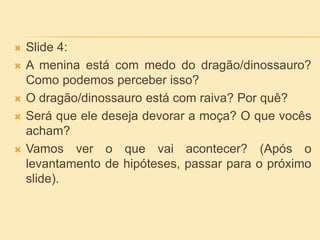  Slide 4:
 A menina está com medo do dragão/dinossauro?
Como podemos perceber isso?
 O dragão/dinossauro está com raiva? Por quê?
 Será que ele deseja devorar a moça? O que vocês
acham?
 Vamos ver o que vai acontecer? (Após o
levantamento de hipóteses, passar para o próximo
slide).
 