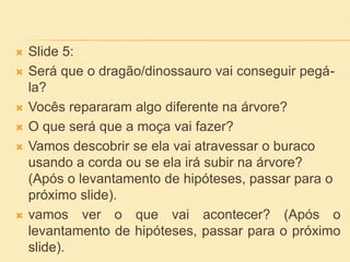  Slide 5:
 Será que o dragão/dinossauro vai conseguir pegá-
la?
 Vocês repararam algo diferente na árvore?
 O que será que a moça vai fazer?
 Vamos descobrir se ela vai atravessar o buraco
usando a corda ou se ela irá subir na árvore?
(Após o levantamento de hipóteses, passar para o
próximo slide).
 vamos ver o que vai acontecer? (Após o
levantamento de hipóteses, passar para o próximo
slide).
 