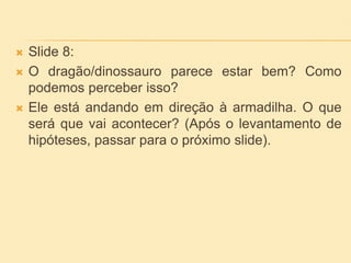  Slide 8:
 O dragão/dinossauro parece estar bem? Como
podemos perceber isso?
 Ele está andando em direção à armadilha. O que
será que vai acontecer? (Após o levantamento de
hipóteses, passar para o próximo slide).
 