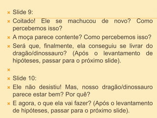  Slide 9:
 Coitado! Ele se machucou de novo? Como
percebemos isso?
 A moça parece contente? Como percebemos isso?
 Será que, finalmente, ela conseguiu se livrar do
dragão/dinossauro? (Após o levantamento de
hipóteses, passar para o próximo slide).

 Slide 10:
 Ele não desistiu! Mas, nosso dragão/dinossauro
parece estar bem? Por quê?
 E agora, o que ela vai fazer? (Após o levantamento
de hipóteses, passar para o próximo slide).
 