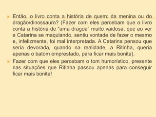  Então, o livro conta a história de quem: da menina ou do
dragão/dinossauro? (Fazer com eles percebam que o livro
conta a história de “uma dragoa” muito vaidosa, que ao ver
a Catarina se maquiando, sentiu vontade de fazer o mesmo
e, infelizmente, foi mal interpretada. A Catarina pensou que
seria devorada, quando na realidade, a Ritinha, queria
apenas o batom emprestado, para ficar mais bonita).
 Fazer com que eles percebam o tom humorístico, presente
nas situações que Ritinha passou apenas para conseguir
ficar mais bonita!
 