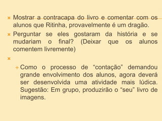  Mostrar a contracapa do livro e comentar com os
alunos que Ritinha, provavelmente é um dragão.
 Perguntar se eles gostaram da história e se
mudariam o final? (Deixar que os alunos
comentem livremente)

 Como o processo de “contação” demandou
grande envolvimento dos alunos, agora deverá
ser desenvolvida uma atividade mais lúdica.
Sugestão: Em grupo, produzirão o “seu” livro de
imagens.
 