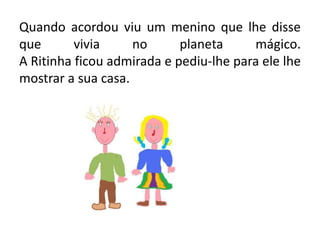 Quando acordou viu um menino que lhe disse que vivia no planeta mágico.A Ritinha ficou admirada e pediu-lhe para ele lhe mostrar a sua casa.