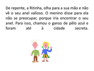 De repente, a Ritinha, olha para a sua mão e não vê o seu anel valioso. O menino disse para ela não se preocupar, porque iria encontrar o seu anel. Para isso, chamou o ganso de pêlo azul e foram até à cidade secreta.
