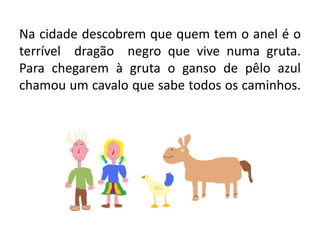 Na cidade descobrem que quem tem o anel é o terrível  dragão  negro que vive numa gruta.Para chegarem à gruta o ganso de pêlo azul chamou um cavalo que sabe todos os caminhos.