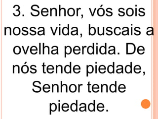 3. Senhor, vós sois
nossa vida, buscais a
 ovelha perdida. De
 nós tende piedade,
    Senhor tende
      piedade.
 