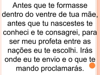 Antes que te formasse
dentro do ventre de tua mãe,
  antes que tu nascestes te
conheci e te consagrei, para
  ser meu profeta entre as
  nações eu te escolhi. Irás
 onde eu te envio e o que te
    mando proclamarás.
 