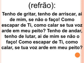 (refrão):
Tenho de gritar, tenho de arriscar, ai
    de mim, se não o faço! Como
escapar de Ti, como calar se tua voz
arde em meu peito? Tenho de andar,
 tenho de lutar, ai de mim se não o
  faço! Como escapar de Ti, como
calar, se tua voz arde em meu peito?
 