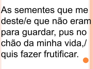 As sementes que me
deste/e que não eram
para guardar, pus no
chão da minha vida,/
quis fazer frutificar.
 