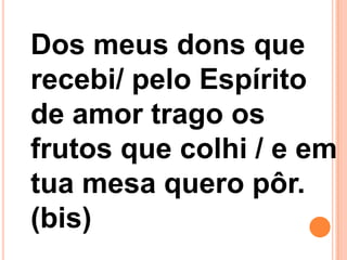 Dos meus dons que
recebi/ pelo Espírito
de amor trago os
frutos que colhi / e em
tua mesa quero pôr.
(bis)
 