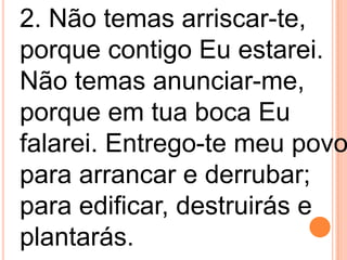 2. Não temas arriscar-te,
porque contigo Eu estarei.
Não temas anunciar-me,
porque em tua boca Eu
falarei. Entrego-te meu povo
para arrancar e derrubar;
para edificar, destruirás e
plantarás.
 