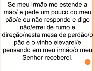 Se meu irmão me estende a
mão/ e pede um pouco do meu
 pão/e eu não respondo e digo
      não/errei de rumo e
direção/nesta mesa de perdão/o
    pão e o vinho elevarei/e
pensando em meu irmão/o meu
       Senhor receberei.
 