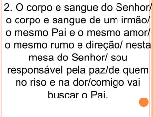 2. O corpo e sangue do Senhor/
o corpo e sangue de um irmão/
o mesmo Pai e o mesmo amor/
o mesmo rumo e direção/ nesta
      mesa do Senhor/ sou
 responsável pela paz/de quem
   no riso e na dor/comigo vai
          buscar o Pai.
 