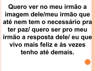 Quero ver no meu irmão a
 imagem dele/meu irmão que
até nem tem o necessário pra
  ter paz/ quero ser pro meu
irmão a resposta dele/ eu que
   vivo mais feliz e às vezes
       tenho até demais.
 