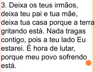 3. Deixa os teus irmãos,
deixa teu pai e tua mãe,
deixa tua casa porque a terra
gritando está. Nada tragas
contigo, pois a teu lado Eu
estarei. É hora de lutar,
porque meu povo sofrendo
está.
 