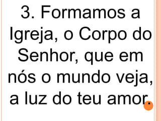 3. Formamos a
Igreja, o Corpo do
 Senhor, que em
nós o mundo veja,
a luz do teu amor.
 