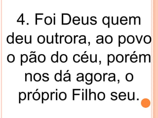 4. Foi Deus quem
deu outrora, ao povo
o pão do céu, porém
   nos dá agora, o
  próprio Filho seu.
 
