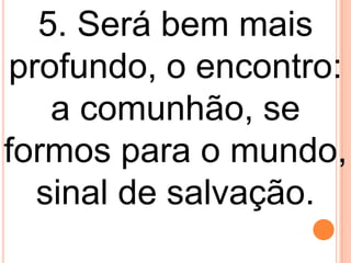 5. Será bem mais
profundo, o encontro:
   a comunhão, se
formos para o mundo,
  sinal de salvação.
 