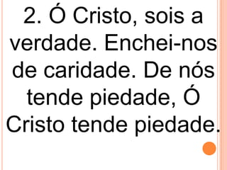 2. Ó Cristo, sois a
verdade. Enchei-nos
de caridade. De nós
  tende piedade, Ó
Cristo tende piedade.
 