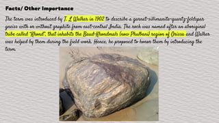 Facts/ Other Importance
The term was introduced by T. L Walker in 1902 to describe a garnet-sillimanite-quartz-feldspar
gneiss with or without graphite from east-central India. The rock was named after an aboriginal
tribe called “Khond”, that inhabits the Baud-Khondmals (now Phulbani) region of Orissa and Walker
was helped by them during the field work. Hence, he proposed to honor them by introducing the
term.
 