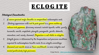 E C L O G I T E
Petrological Characteristics
1. A coarse-grained mafic (basaltic in composition) metamorphic rock.
2. Striking appearance with red to pink garnet in a green matrix of
sodium-rich pyroxene. Accessory minerals include kyanite, rutile, quartz,
lawsonite, coesite, amphibole, phengite, paragonite, zoisite, dolomite,
corundum, and, rarely, diamond. Plagioclase is not stable in eclogites..
3. Eclogite facies is determined by the temperature and pressure conditions
required to metamorphose basaltic rocks to an eclogite assemblage.
4. Diamond and coesite occur as trace constituents in some eclogites and
record particularly high pressures. Image Source : https://www.alexstrekeisen.it/english/meta/eclogite.php
 