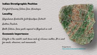 Indian Stratigraphic Position
Palaghat-Cauvery Suture Zone, Himalayas.
Locality
Wajrakarur Kimberlite field-Anantpur District-
Andhra Pradesh,
North Sikkim. Some parts exposed in Nagaland as well.
Economic Importance
Eclogite is the world's most dense rock of siliceous matter. It is used
for roads, abrasives, and monuments.
Image Source :
https://www.mindat.org/min-48628.html
 