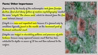 Facts/ Other Importance
Impressed by the beauty of the metamorphic rock from Saualpe,
Austria, René-Just Haüy (father of modern crystallography) created
the name "eclogite" (the chosen rock), which he derived from the Greek
word εκλογη (choice).
Eclogite is a rare and important rock because it is formed only by
conditions typically found in the mantle or the lowermost part of
thickened continental crust.
Eclogites are helpful in elucidating patterns and processes of plate
tectonics because many represent oceanic crust that has been
subducted to depths in excess of 35 km and then returned to the
surface.
 