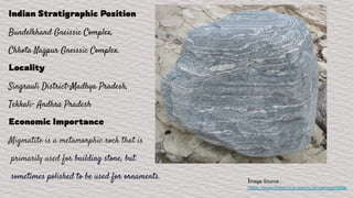 Indian Stratigraphic Position
Bundelkhand Gneissic Complex,
Chhota Nagpur Gneissic Complex.
Locality
Singrauli District-Madhya Pradesh,
Tekkali- Andhra Pradesh
Economic Importance
Migmatite is a metamorphic rock that is
primarily used for building stone, but
sometimes polished to be used for ornaments.
Image Source :
https://www.britannica.com/science/migmatite
 