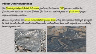 Facts/ Other Importance
The Finnish petrologist Jakob Sederholm first used the term in 1907 for rocks within the
Scandinavian craton in southern Finland. The term was derived from the Greek word μιγμα:
migma meaning a mixture.
Because migmatites are hybrid metamorphic-igneous rocks , they are important rocks for geologists
to study in order to better understand how rocks melt and how these melts migrate and eventually
become igneous rocks.
 