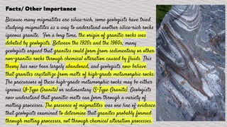 Facts/ Other Importance
Because many migmatites are silica-rich, some geologists have tried
studying migmatites as a way to understand another silica-rich rocks
igneous granite. For a long time, the origin of granitic rocks was
debated by geologists. Between the 1920s and the 1960s, many
geologists argued that granites could form from sedimentary or other
non-granitic rocks through chemical alteration caused by fluids. This
theory has now been largely abandoned, and geologists now believe
that granites crystallize from melts of high-grade metamorphic rocks.
The precursors of these high-grade metamorphic rocks may be either
igneous (I-Type Granite) or sedimentary (S-Type Granite). Geologists
now understand that granitic melts can form through a variety of
melting processes. The presence of migmatites was one line of evidence
that geologists examined to determine that granites probably formed
through melting processes, not through chemical alteration processes.
 
