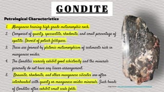 G O N D I T E
Petrological Characteristics
1. Manganese bearing high grade metamorphic rock.
2. Composed of quartz, spessartite, rhodonite, and small percentage of
apatite. Devoid of potash feldspars.
3. These are formed by plutonic metamorphism of sediments rich in
manganese oxides.
4. The Gondites scarcely exhibit good schistosity and the minerals
generally do not have any linear arrangement.
5. Braunite, rhodonite, and other manganese silicates are often
interbanded with quartz or manganese oxides minerals. Such bands
of Gondites often exhibit small scale folds.
Image Source : https://ijisrt.com/assets/upload/files/IJISRT20JAN595.pdf
 