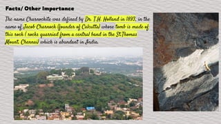 Facts/ Other Importance
The name Charnockite was defined by Dr. T.H. Holland in 1893, in the
name of Jacob Charnock (founder of Calcutta) whose tomb is made of
this rock ( rocks quarried from a central band in the St.Thomas
Mount, Chennai) which is abundant in India.
 