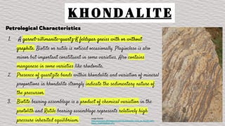 K H O N D A L I T E
Petrological Characteristics
1. A garnet-sillimanite-quartz-K feldspar gneiss with or without
graphite. Biotite or rutile is noticed occasionally. Plagioclase is also
minor but important constituent in some varieties. Also contains
manganese in some varieties like rhodonite.
2. Presence of quartzite bands within khondalite and variation of mineral
proportions in khondalite strongly indicate the sedimentary nature of
the precursor.
3. Biotite bearing assemblage is a product of chemical variation in the
protolith and Rutile bearing assemblage represents relatively high
pressure inherited equilibrium. Image Source :
https://commons.wikimedia.org/wiki/File:Khondalite_rocks_at_Tenneti_park_
beach_Visakhapatnam.JPG
 