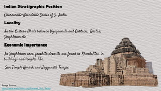 Indian Stratigraphic Position
Charnockite-Khondalite Series of S. India.
Locality
In the Eastern Ghats between Vijayawada and Cuttack, Bastar,
Singhbhum,etc
Economic Importance
In Singhbhum area graphite deposits are found in Khondalites, in
buildings and temples like
Sun Temple Konark and Jagganath Temple.
Image Source :
https://www.worldhistory.org/Konarak_Sun_Templ
 
