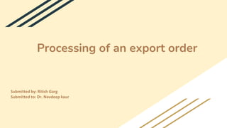 Processing of an export order
Submitted by: Ritish Garg
Submitted to: Dr. Navdeep kaur
 