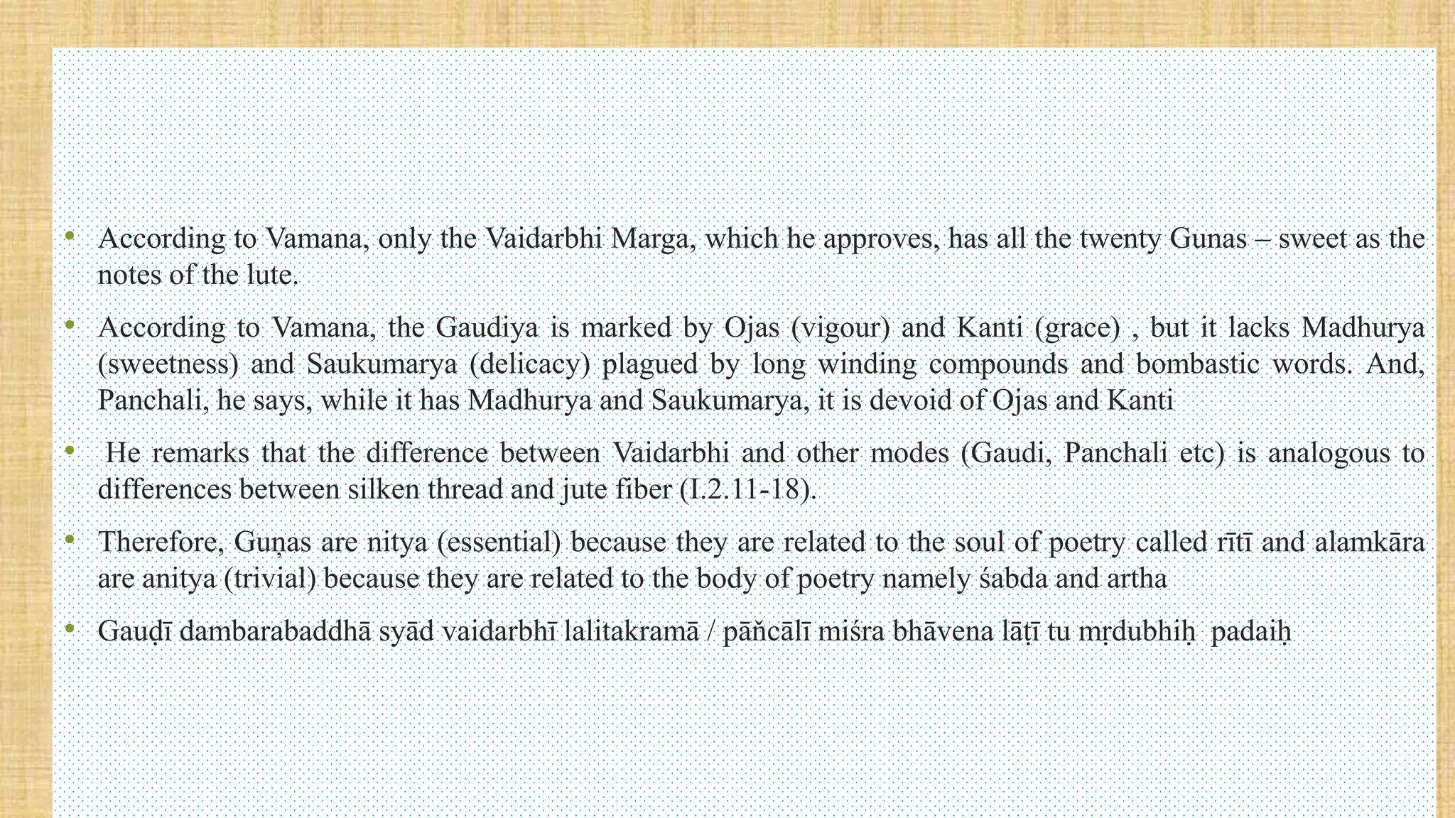 • According to Vamana, only the Vaidarbhi Marga, which he approves, has all the twenty Gunas – sweet as the
notes of the lute.
• According to Vamana, the Gaudiya is marked by Ojas (vigour) and Kanti (grace) , but it lacks Madhurya
(sweetness) and Saukumarya (delicacy) plagued by long winding compounds and bombastic words. And,
Panchali, he says, while it has Madhurya and Saukumarya, it is devoid of Ojas and Kanti
• He remarks that the difference between Vaidarbhi and other modes (Gaudi, Panchali etc) is analogous to
differences between silken thread and jute fiber (I.2.11-18).
• Therefore, Guņas are nitya (essential) because they are related to the soul of poetry called rītī and alamkāra
are anitya (trivial) because they are related to the body of poetry namely śabda and artha
• Gauḍī dambarabaddhā syād vaidarbhī lalitakramā / pāňcālī miśra bhāvena lāṭī tu mṛdubhiḥ padaiḥ
 