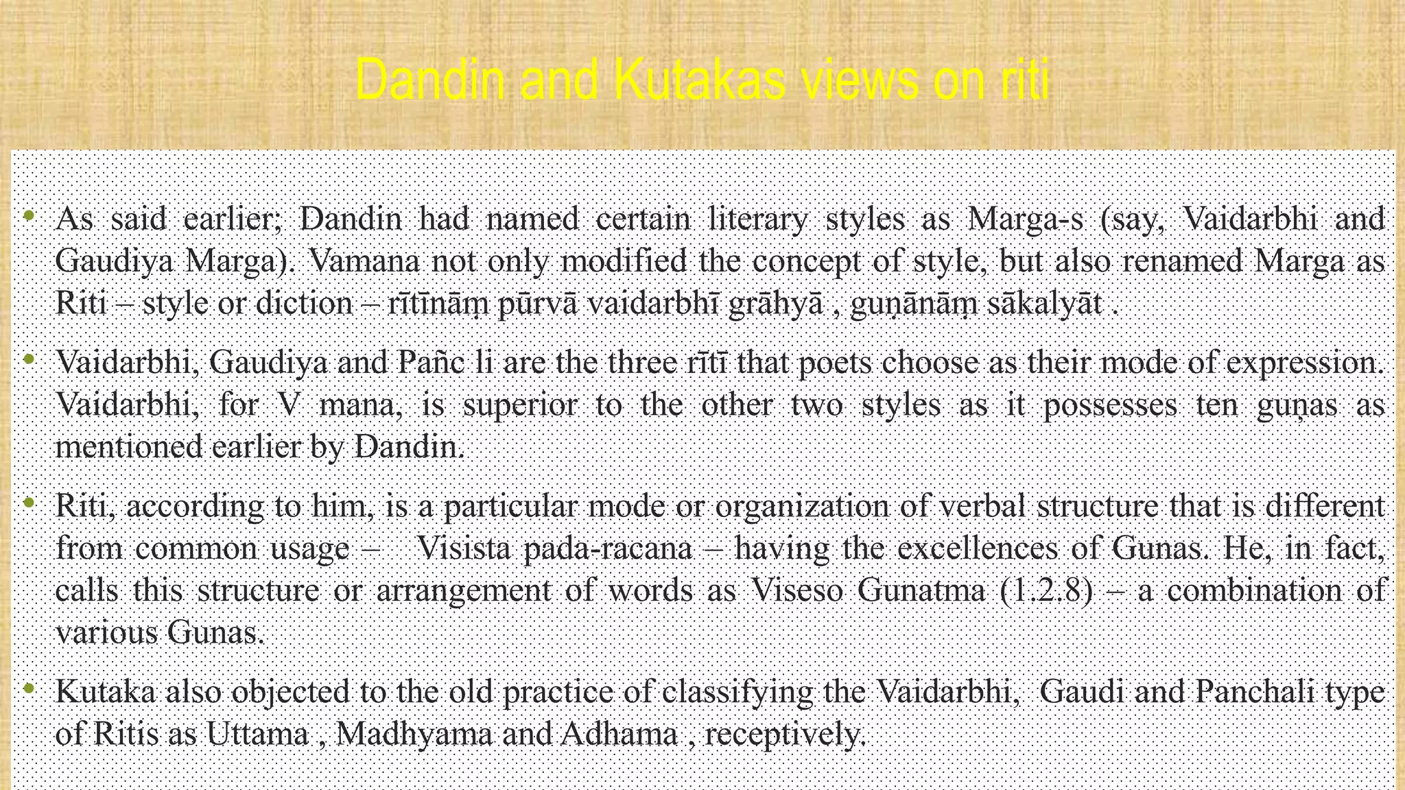 Dandin and Kutakas views on riti
• As said earlier; Dandin had named certain literary styles as Marga-s (say, Vaidarbhi and
Gaudiya Marga). Vamana not only modified the concept of style, but also renamed Marga as
Riti – style or diction – rītīnāṃ pūrvā vaidarbhī grāhyā , guṇānāṃ sākalyāt .
• Vaidarbhi, Gaudiya and Pañc li are the three rītī that poets choose as their mode of expression.
Vaidarbhi, for V mana, is superior to the other two styles as it possesses ten guņas as
mentioned earlier by Dandin.
• Riti, according to him, is a particular mode or organization of verbal structure that is different
from common usage – Visista pada-racana – having the excellences of Gunas. He, in fact,
calls this structure or arrangement of words as Viseso Gunatma (1.2.8) – a combination of
various Gunas.
• Kutaka also objected to the old practice of classifying the Vaidarbhi, Gaudi and Panchali type
of Ritis as Uttama , Madhyama and Adhama , receptively.
 