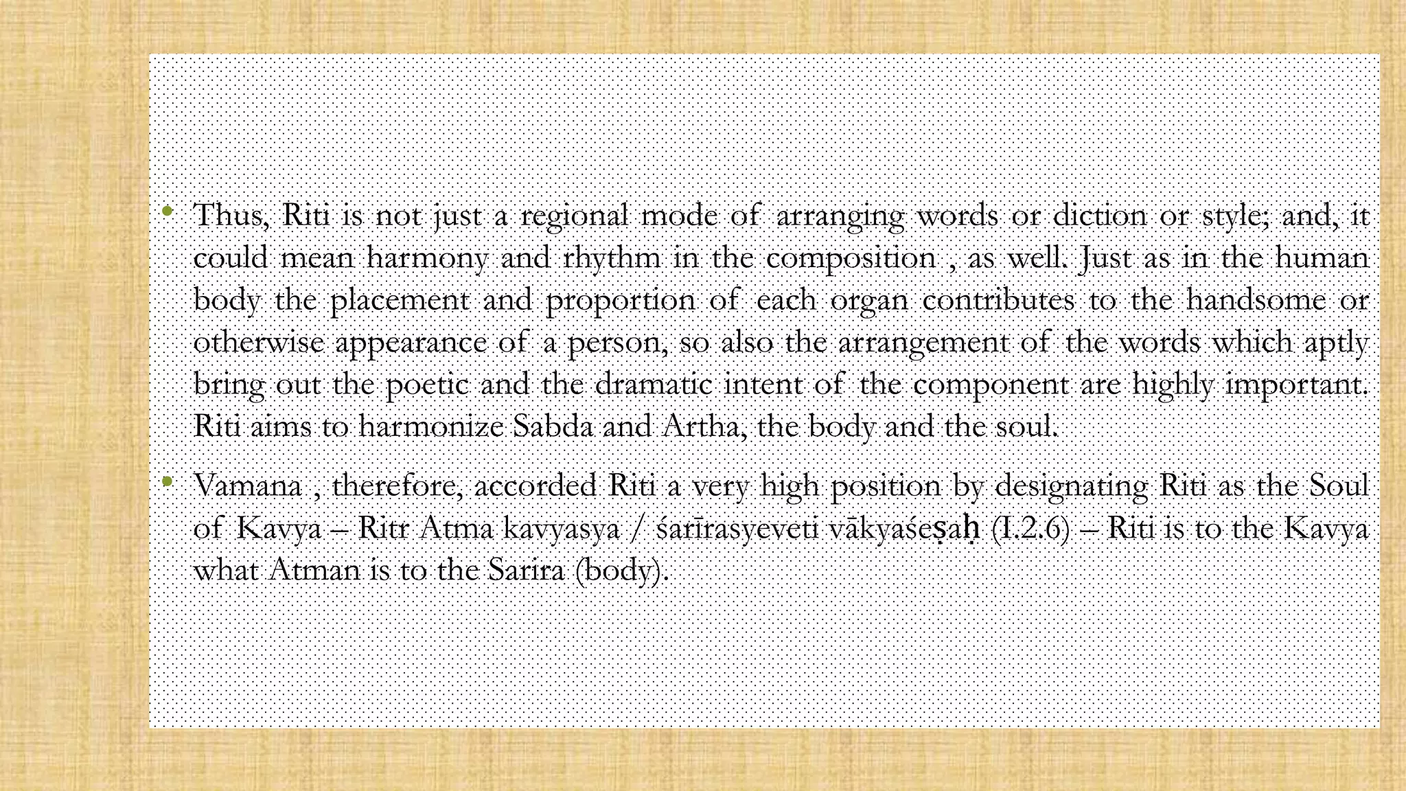 • Thus, Riti is not just a regional mode of arranging words or diction or style; and, it
could mean harmony and rhythm in the composition , as well. Just as in the human
body the placement and proportion of each organ contributes to the handsome or
otherwise appearance of a person, so also the arrangement of the words which aptly
bring out the poetic and the dramatic intent of the component are highly important.
Riti aims to harmonize Sabda and Artha, the body and the soul.
• Vamana , therefore, accorded Riti a very high position by designating Riti as the Soul
of Kavya – Ritr Atma kavyasya / śarīrasyeveti vākyaśeṣaḥ (I.2.6) – Riti is to the Kavya
what Atman is to the Sarira (body).
 